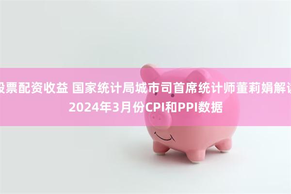 股票配资收益 国家统计局城市司首席统计师董莉娟解读2024年3月份CPI和PPI数据