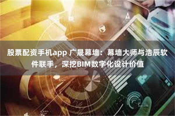 股票配资手机app 广晟幕墙：幕墙大师与浩辰软件联手，深挖BIM数字化设计价值