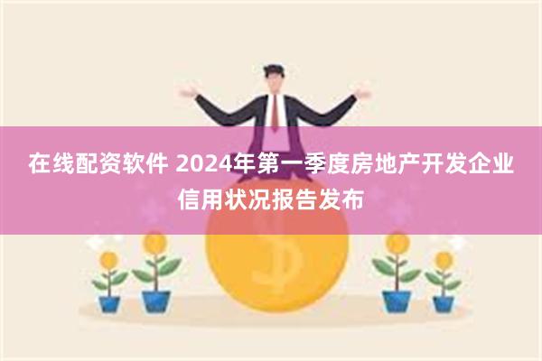 在线配资软件 2024年第一季度房地产开发企业信用状况报告发布