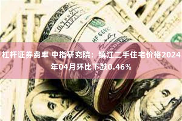 杠杆证券费率 中指研究院：镇江二手住宅价格2024年04月环比下跌0.46%