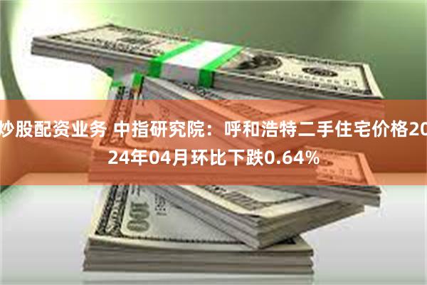 炒股配资业务 中指研究院：呼和浩特二手住宅价格2024年04月环比下跌0.64%