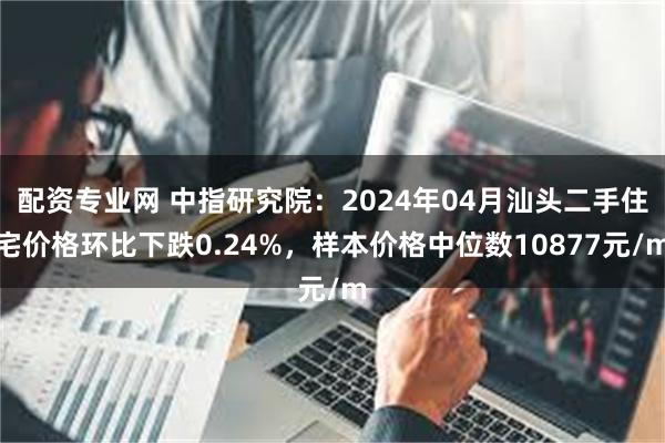 配资专业网 中指研究院：2024年04月汕头二手住宅价格环比下跌0.24%，样本价格中位数10877元/m