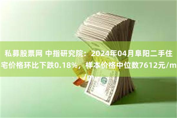 私募股票网 中指研究院：2024年04月阜阳二手住宅价格环比下跌0.18%，样本价格中位数7612元/m