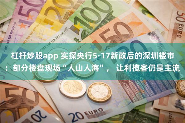 杠杆炒股app 实探央行5·17新政后的深圳楼市：部分楼盘现场“人山人海”， 让利揽客仍是主流