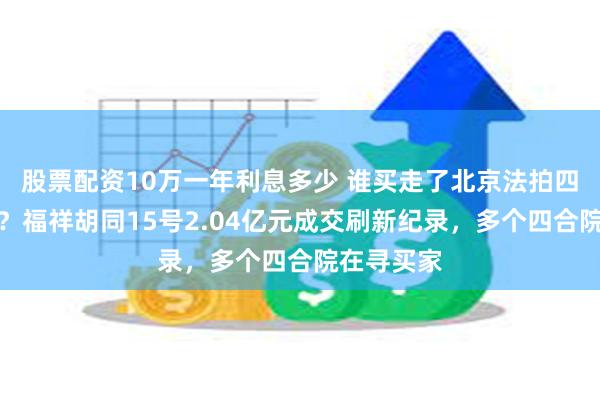 股票配资10万一年利息多少 谁买走了北京法拍四合院标王？福祥胡同15号2.04亿元成交刷新纪录，多个四合院在寻买家