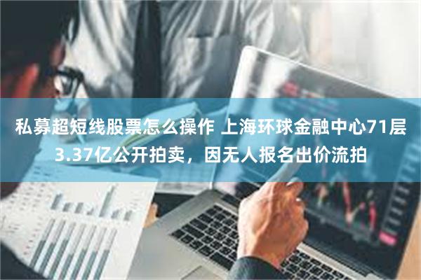 私募超短线股票怎么操作 上海环球金融中心71层3.37亿公开拍卖，因无人报名出价流拍