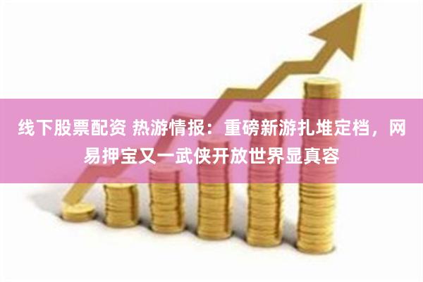 线下股票配资 热游情报：重磅新游扎堆定档，网易押宝又一武侠开放世界显真容