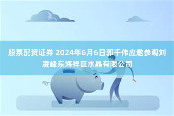 股票配资证券 2024年6月6日郭千伟应邀参观刘凌峰东海祥巨水晶有限公司