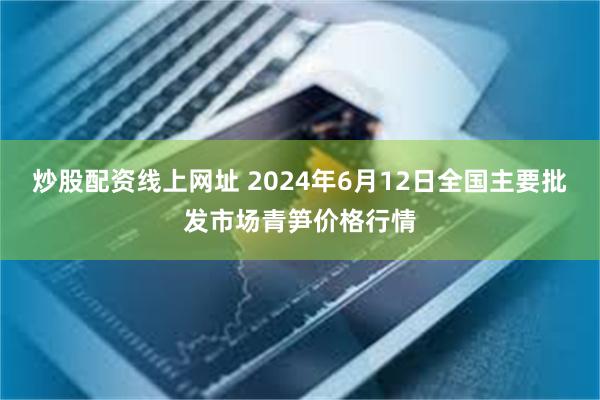 炒股配资线上网址 2024年6月12日全国主要批发市场青笋价格行情