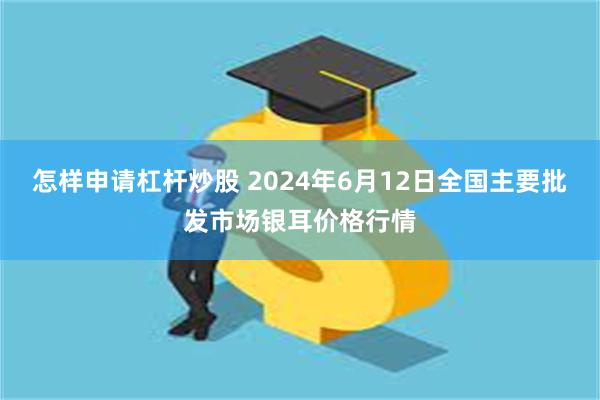 怎样申请杠杆炒股 2024年6月12日全国主要批发市场银耳价格行情