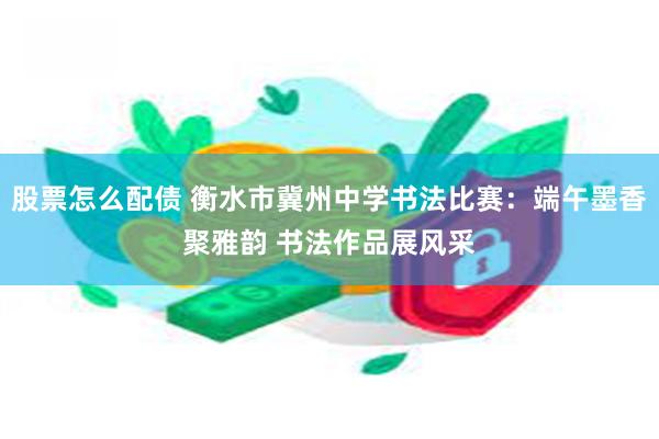 股票怎么配债 衡水市冀州中学书法比赛：端午墨香聚雅韵 书法作品展风采