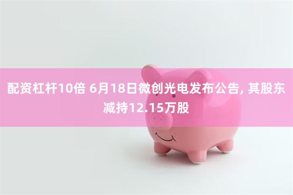 配资杠杆10倍 6月18日微创光电发布公告, 其股东减持12.15万股