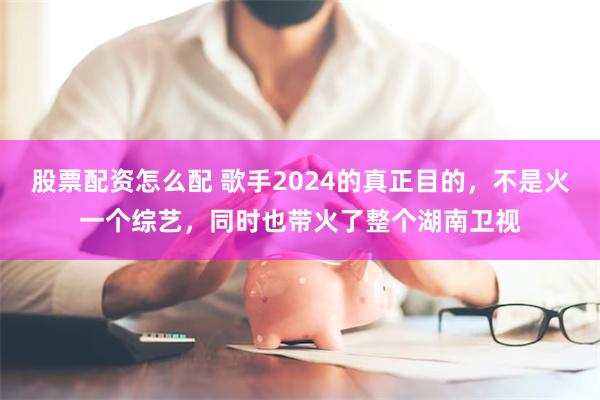 股票配资怎么配 歌手2024的真正目的，不是火一个综艺，同时也带火了整个湖南卫视