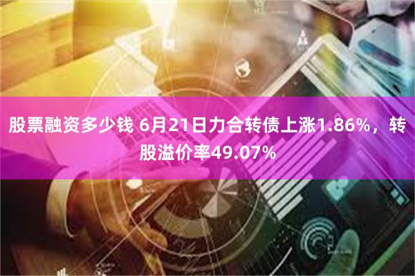 股票融资多少钱 6月21日力合转债上涨1.86%，转股溢价率49.07%