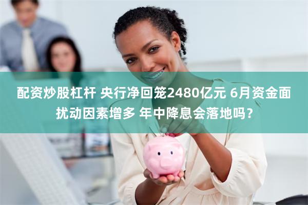 配资炒股杠杆 央行净回笼2480亿元 6月资金面扰动因素增多 年中降息会落地吗？