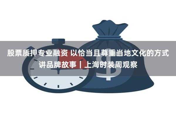 股票质押专业融资 以恰当且尊重当地文化的方式讲品牌故事｜上海时装周观察