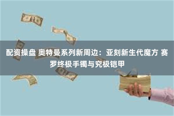 配资操盘 奥特曼系列新周边：亚刻新生代魔方 赛罗终极手镯与究极铠甲