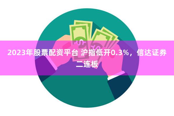 2023年股票配资平台 沪指低开0.3%，信达证券二连板