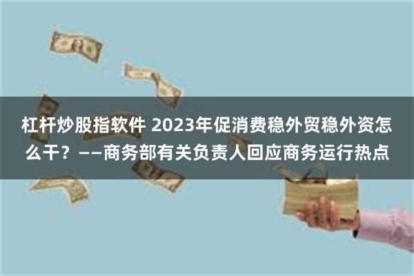 杠杆炒股指软件 2023年促消费稳外贸稳外资怎么干？——商务部有关负责人回应商务运行热点