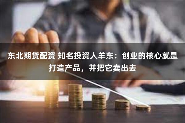 东北期货配资 知名投资人羊东：创业的核心就是打造产品，并把它卖出去