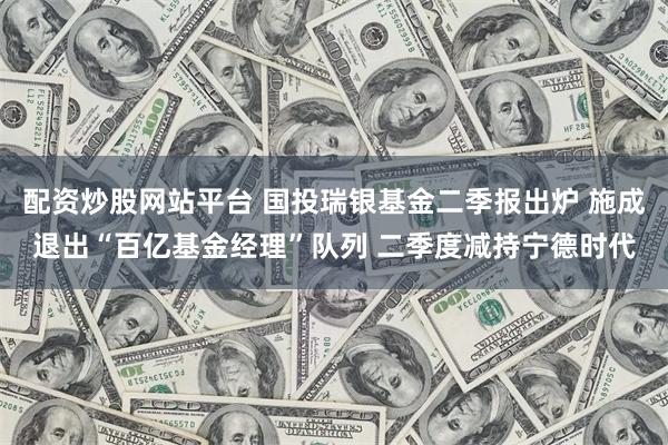 配资炒股网站平台 国投瑞银基金二季报出炉 施成退出“百亿基金经理”队列 二季度减持宁德时代