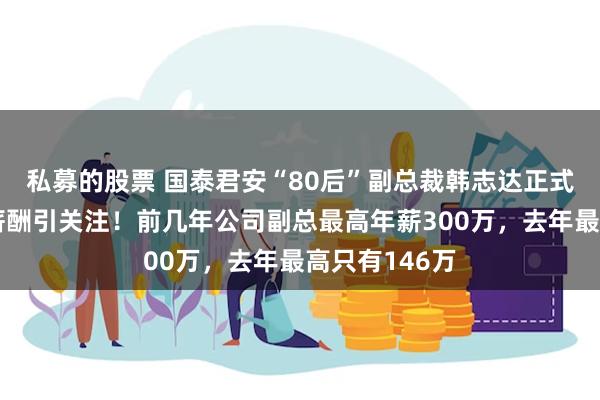 私募的股票 国泰君安“80后”副总裁韩志达正式任职，百万薪酬引关注！前几年公司副总最高年薪300万，去年最高只有146万