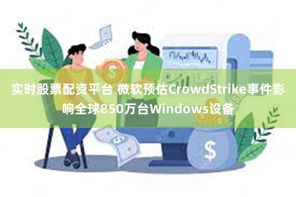 实时股票配资平台 微软预估CrowdStrike事件影响全球850万台Windows设备