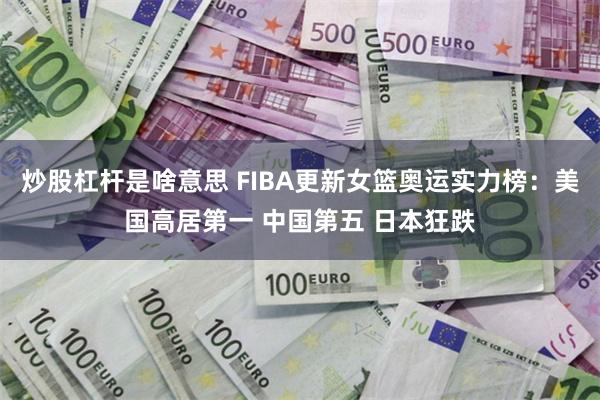 炒股杠杆是啥意思 FIBA更新女篮奥运实力榜：美国高居第一 中国第五 日本狂跌