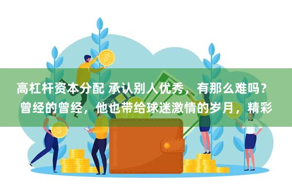 高杠杆资本分配 承认别人优秀，有那么难吗？ 曾经的曾经，他也带给球迷激情的岁月，精彩