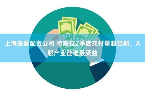 上海股票配资公司 特斯拉2季度交付量超预期，A股产业链谁最受益