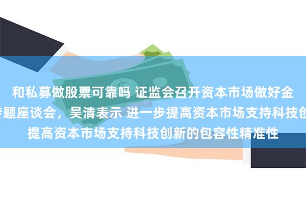 和私募做股票可靠吗 证监会召开资本市场做好金融“五篇大文章”专题座谈会，吴清表示 进一步提高资本市场支持科技创新的包容性精准性