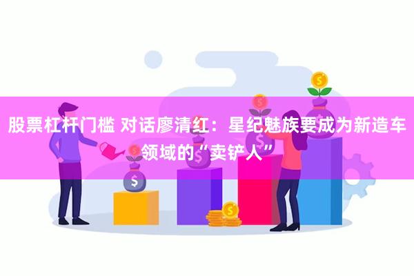 股票杠杆门槛 对话廖清红：星纪魅族要成为新造车领域的“卖铲人”