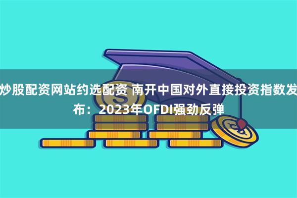 炒股配资网站约选配资 南开中国对外直接投资指数发布：2023年OFDI强劲反弹