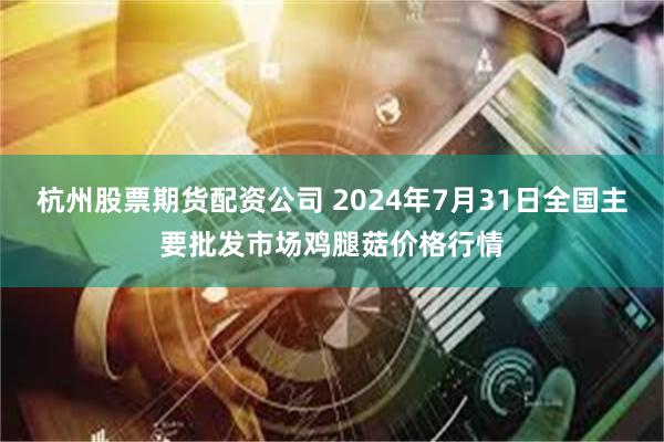 杭州股票期货配资公司 2024年7月31日全国主要批发市场鸡腿菇价格行情