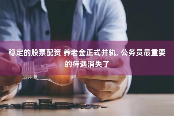 稳定的股票配资 养老金正式并轨, 公务员最重要的待遇消失了