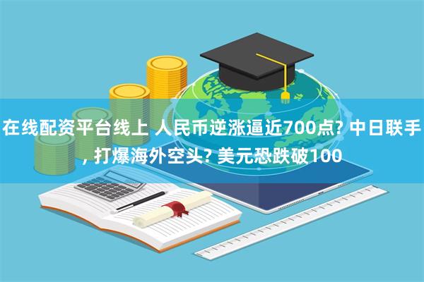 在线配资平台线上 人民币逆涨逼近700点? 中日联手, 打爆海外空头? 美元恐跌破100