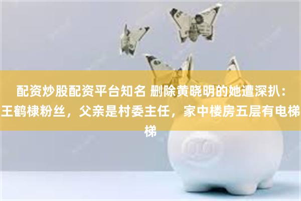 配资炒股配资平台知名 删除黄晓明的她遭深扒：王鹤棣粉丝，父亲是村委主任，家中楼房五层有电梯