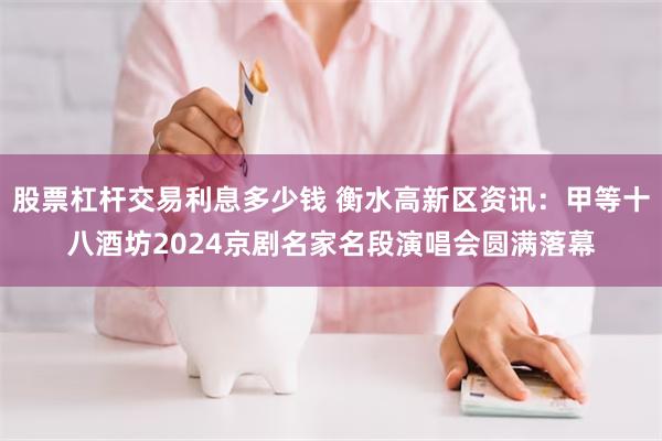 股票杠杆交易利息多少钱 衡水高新区资讯：甲等十八酒坊2024京剧名家名段演唱会圆满落幕