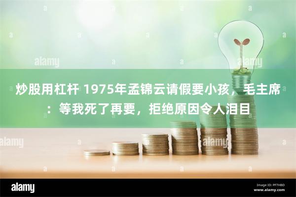 炒股用杠杆 1975年孟锦云请假要小孩，毛主席：等我死了再要，拒绝原因令人泪目