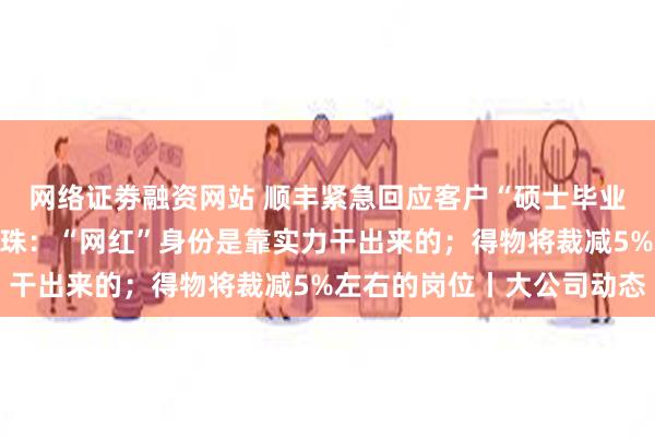 网络证劵融资网站 顺丰紧急回应客户“硕士毕业学位证被撕毁”；董明珠：“网红”身份是靠实力干出来的；得物将裁减5%左右的岗位丨大公司动态