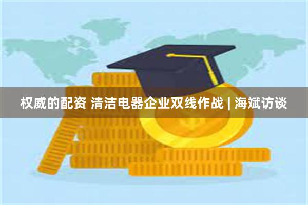 权威的配资 清洁电器企业双线作战 | 海斌访谈