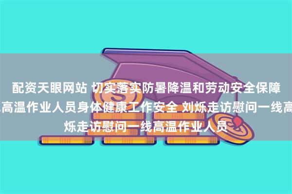 配资天眼网站 切实落实防暑降温和劳动安全保障措施 让一线高温作业人员身体健康工作安全 刘烁走访慰问一线高温作业人员