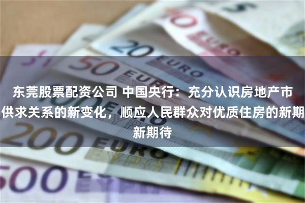 东莞股票配资公司 中国央行：充分认识房地产市场供求关系的新变化，顺应人民群众对优质住房的新期待