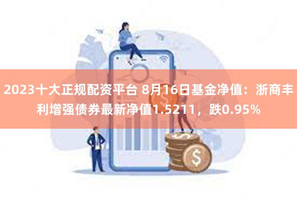 2023十大正规配资平台 8月16日基金净值：浙商丰利增强债券最新净值1.5211，跌0.95%