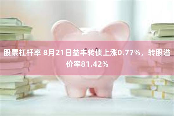 股票杠杆率 8月21日益丰转债上涨0.77%，转股溢价率81.42%