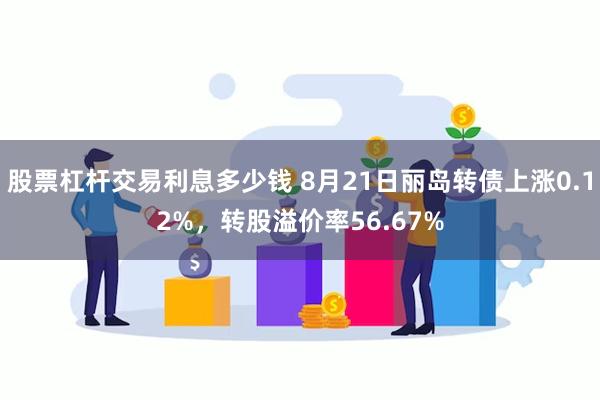 股票杠杆交易利息多少钱 8月21日丽岛转债上涨0.12%，转股溢价率56.67%