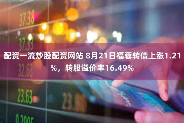 配资一流炒股配资网站 8月21日福蓉转债上涨1.21%，转股溢价率16.49%