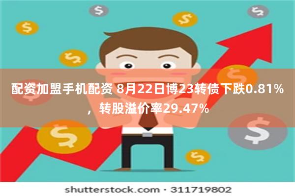 配资加盟手机配资 8月22日博23转债下跌0.81%，转股溢价率29.47%