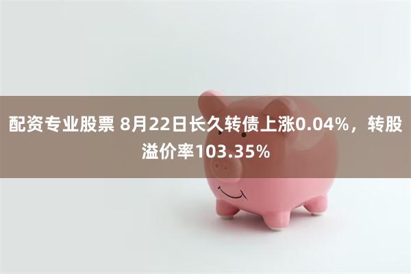 配资专业股票 8月22日长久转债上涨0.04%，转股溢价率103.35%