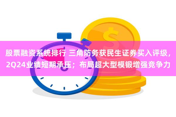 股票融资系统排行 三角防务获民生证券买入评级，2Q24业绩短期承压；布局超大型模锻增强竞争力